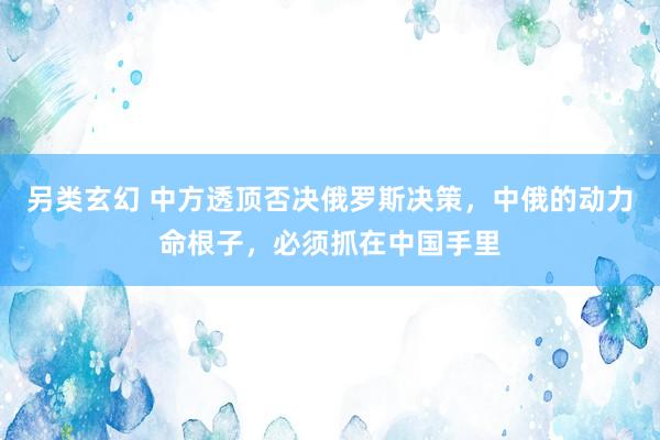 另类玄幻 中方透顶否决俄罗斯决策，中俄的动力命根子，必须抓在中国手里