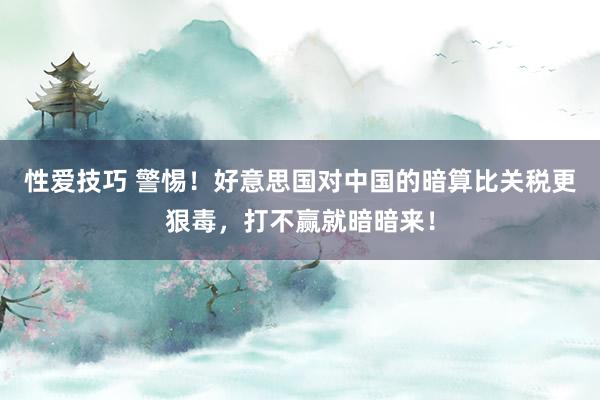 性爱技巧 警惕！好意思国对中国的暗算比关税更狠毒，打不赢就暗暗来！