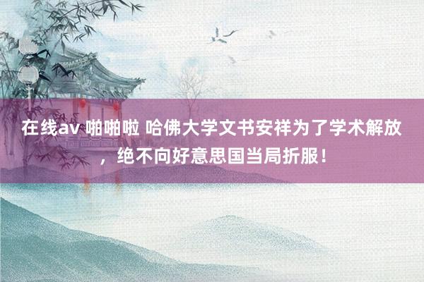 在线av 啪啪啦 哈佛大学文书安祥为了学术解放，绝不向好意思国当局折服！