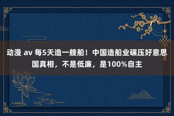 动漫 av 每5天造一艘船！中国造船业碾压好意思国真相，不是低廉，是100%自主