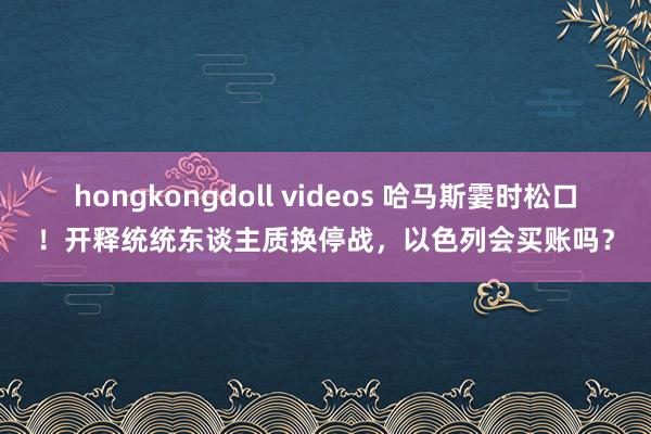 hongkongdoll videos 哈马斯霎时松口！开释统统东谈主质换停战，以色列会买账吗？