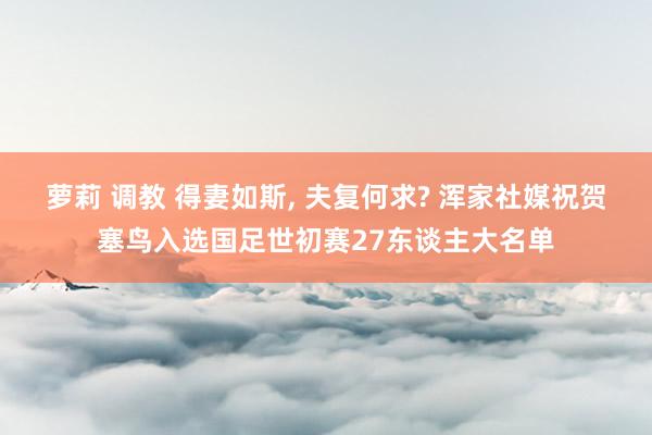 萝莉 调教 得妻如斯, 夫复何求? 浑家社媒祝贺塞鸟入选国足世初赛27东谈主大名单