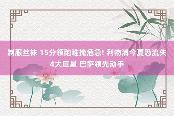 制服丝袜 15分领跑难掩危急! 利物浦今夏恐流失4大巨星 巴萨领先动手