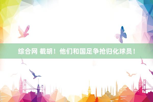 综合网 截胡！他们和国足争抢归化球员！
