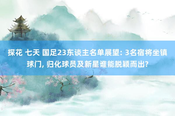 探花 七天 国足23东谈主名单展望: 3名宿将坐镇球门, 归化球员及新星谁能脱颖而出?