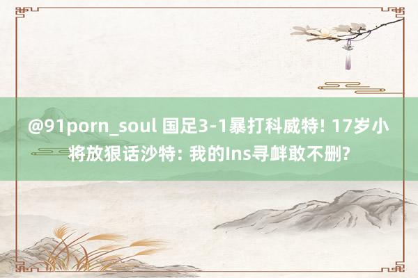 @91porn_soul 国足3-1暴打科威特! 17岁小将放狠话沙特: 我的Ins寻衅敢不删?