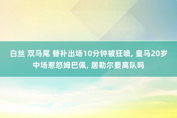 白丝 双马尾 替补出场10分钟被狂喷, 皇马20岁中场惹怒姆巴佩, 居勒尔要离队吗