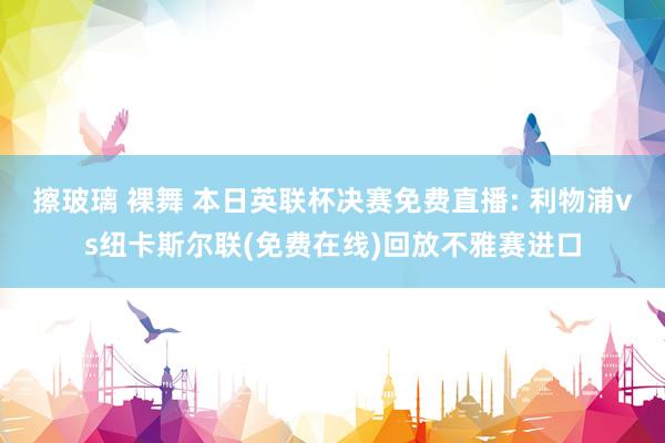擦玻璃 裸舞 本日英联杯决赛免费直播: 利物浦vs纽卡斯尔联(免费在线)回放不雅赛进口