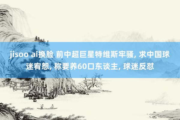 jisoo ai换脸 前中超巨星特维斯牢骚, 求中国球迷宥恕, 称要养60口东谈主, 球迷反怼