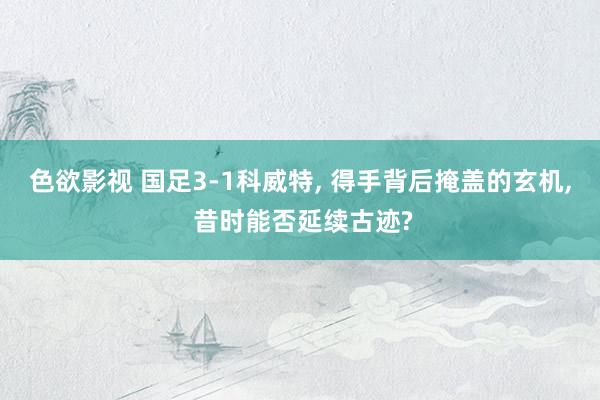 色欲影视 国足3-1科威特, 得手背后掩盖的玄机, 昔时能否延续古迹?
