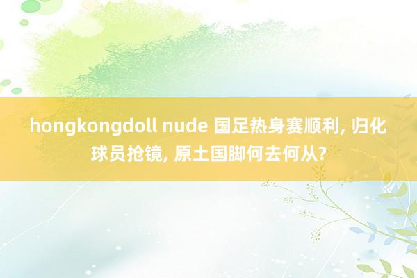 hongkongdoll nude 国足热身赛顺利, 归化球员抢镜, 原土国脚何去何从?