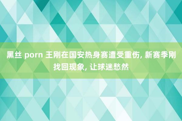 黑丝 porn 王刚在国安热身赛遭受重伤, 新赛季刚找回现象, 让球迷愁然