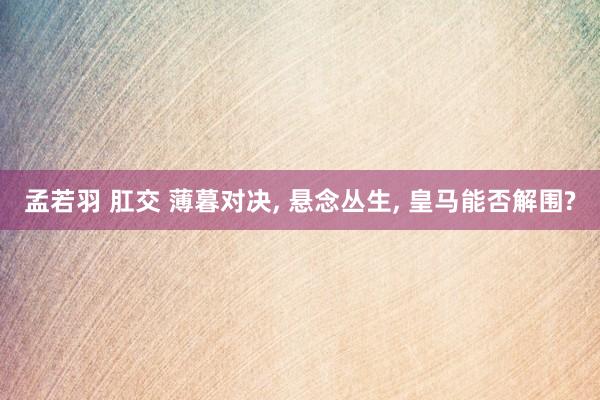 孟若羽 肛交 薄暮对决, 悬念丛生, 皇马能否解围?