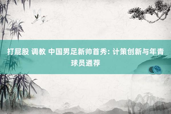 打屁股 调教 中国男足新帅首秀: 计策创新与年青球员遴荐