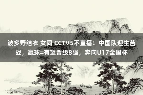 波多野结衣 女同 CCTV5不直播！中国队迎生苦战，赢球=有望晋级8强，奔向U17全国杯