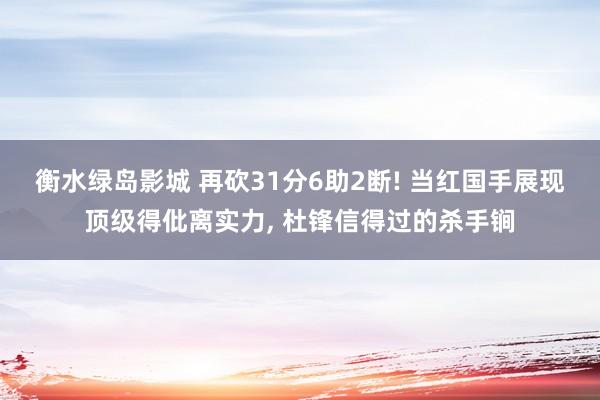 衡水绿岛影城 再砍31分6助2断! 当红国手展现顶级得仳离实力, 杜锋信得过的杀手锏