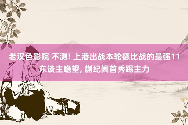 老汉色影院 不测! 上港出战本轮德比战的最强11东谈主瞻望, 蒯纪闻首秀踢主力