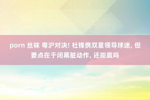 porn 丝袜 粤沪对决! 杜锋携双星领导球迷, 但要点在于闭幕脏动作, 还能赢吗