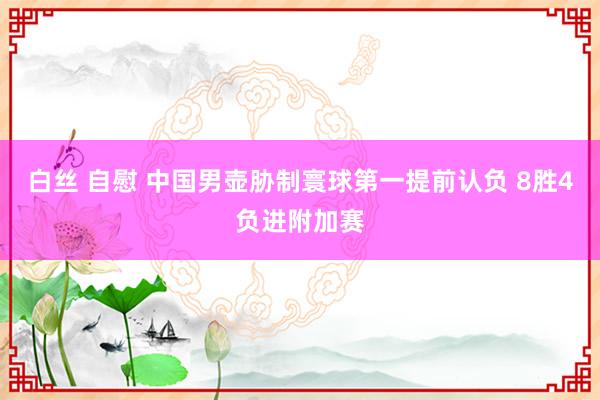 白丝 自慰 中国男壶胁制寰球第一提前认负 8胜4负进附加赛