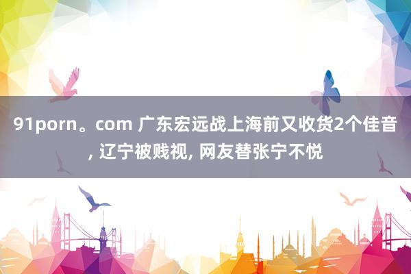 91porn。com 广东宏远战上海前又收货2个佳音, 辽宁被贱视, 网友替张宁不悦