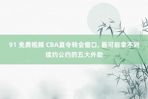 91 免费视频 CBA夏令转会窗口, 最可能拿不到续约公约的五大外助