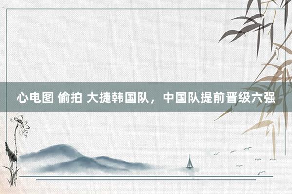 心电图 偷拍 大捷韩国队，中国队提前晋级六强