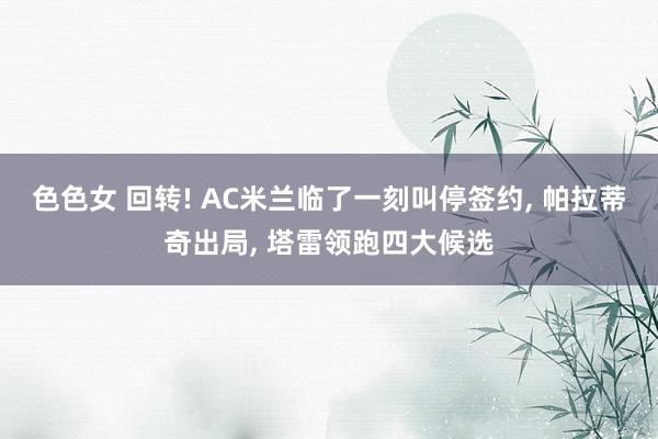 色色女 回转! AC米兰临了一刻叫停签约, 帕拉蒂奇出局, 塔雷领跑四大候选