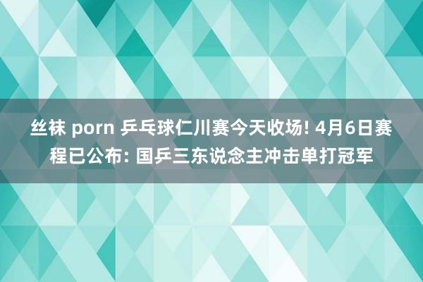 丝袜 porn 乒乓球仁川赛今天收场! 4月6日赛程已公布: 国乒三东说念主冲击单打冠军