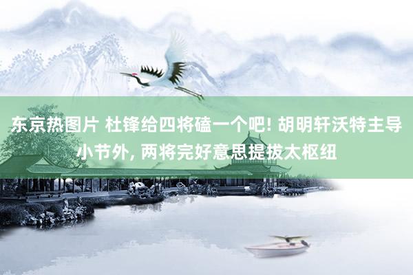 东京热图片 杜锋给四将磕一个吧! 胡明轩沃特主导小节外, 两将完好意思提拔太枢纽
