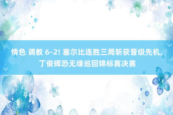 情色 调教 6-2! 塞尔比连胜三局斩获晋级先机, 丁俊晖恐无缘巡回锦标赛决赛