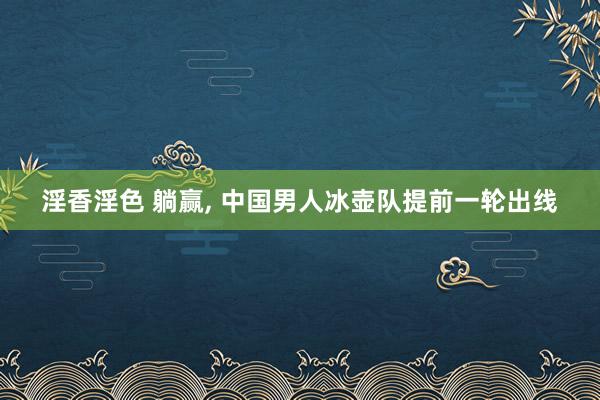 淫香淫色 躺赢, 中国男人冰壶队提前一轮出线