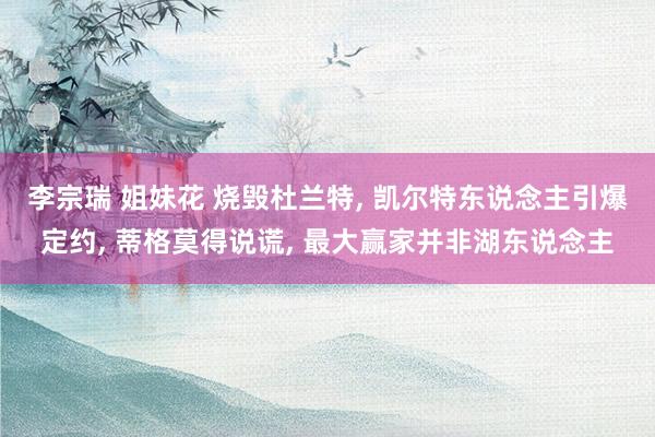 李宗瑞 姐妹花 烧毁杜兰特, 凯尔特东说念主引爆定约, 蒂格莫得说谎, 最大赢家并非湖东说念主