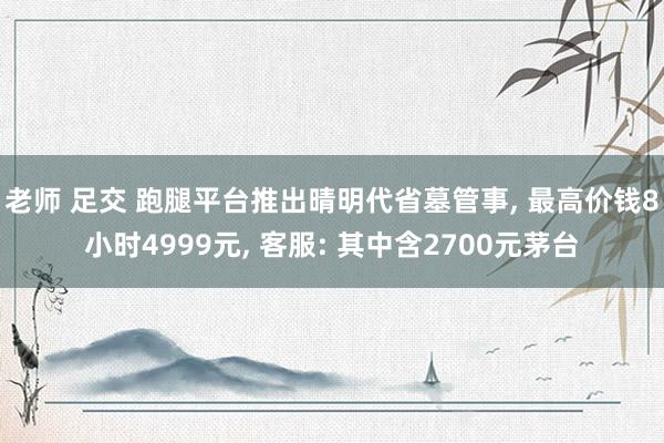 老师 足交 跑腿平台推出晴明代省墓管事, 最高价钱8小时4999元, 客服: 其中含2700元茅台