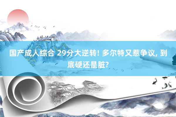 国产成人综合 29分大逆转! 多尔特又惹争议, 到底硬还是脏?