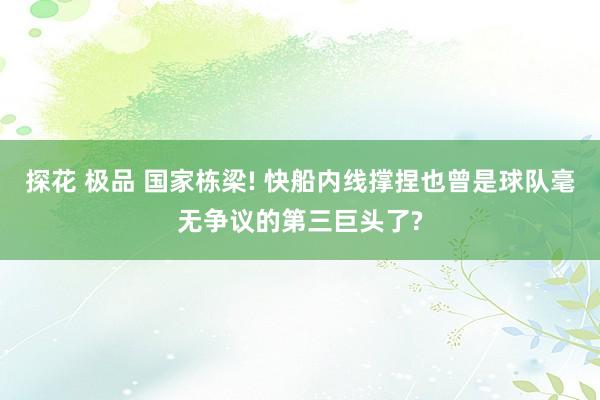 探花 极品 国家栋梁! 快船内线撑捏也曾是球队毫无争议的第三巨头了?