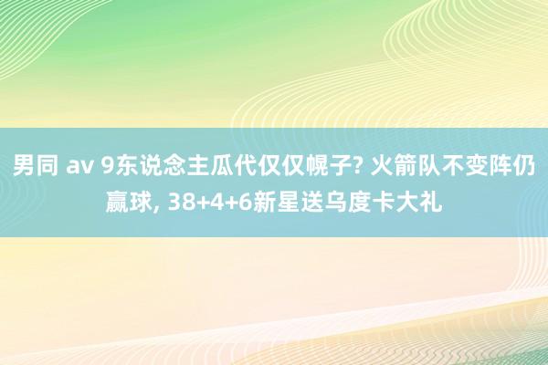 男同 av 9东说念主瓜代仅仅幌子? 火箭队不变阵仍赢球, 38+4+6新星送乌度卡大礼