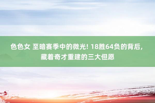 色色女 至暗赛季中的微光! 18胜64负的背后, 藏着奇才重建的三大但愿