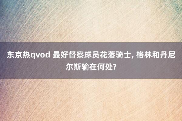 东京热qvod 最好督察球员花落骑士, 格林和丹尼尔斯输在何处?