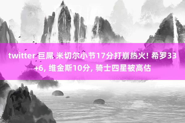 twitter 巨屌 米切尔小节17分打崩热火! 希罗33+6, 维金斯10分, 骑士四星被高估