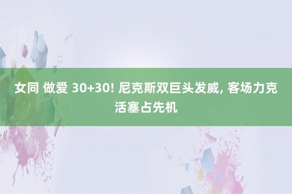 女同 做爱 30+30! 尼克斯双巨头发威, 客场力克活塞占先机