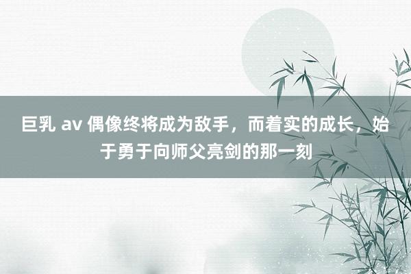 巨乳 av 偶像终将成为敌手，而着实的成长，始于勇于向师父亮剑的那一刻