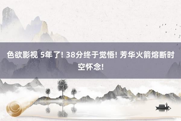 色欲影视 5年了! 38分终于觉悟! 芳华火箭熔断时空怀念!