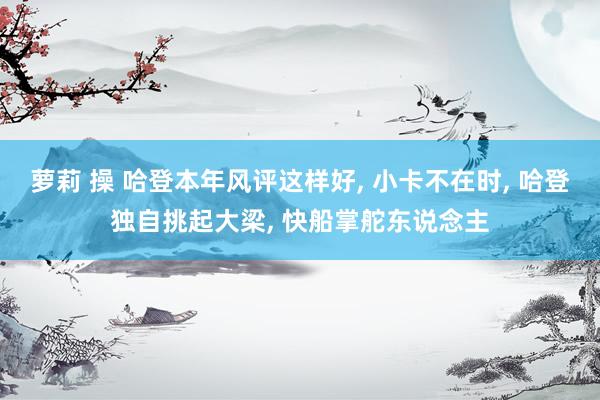 萝莉 操 哈登本年风评这样好, 小卡不在时, 哈登独自挑起大梁, 快船掌舵东说念主