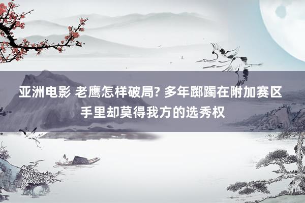 亚洲电影 老鹰怎样破局? 多年踯躅在附加赛区 手里却莫得我方的选秀权