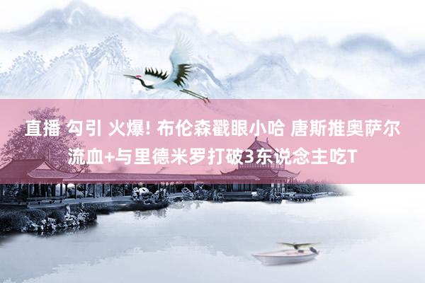 直播 勾引 火爆! 布伦森戳眼小哈 唐斯推奥萨尔流血+与里德米罗打破3东说念主吃T