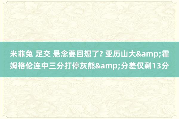 米菲兔 足交 悬念要回想了? 亚历山大&霍姆格伦连中三分打停灰熊&分差仅剩13分