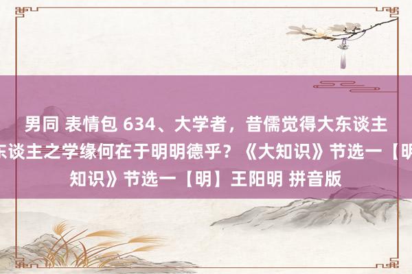 男同 表情包 634、大学者，昔儒觉得大东谈主之学矣。敢问大东谈主之学缘何在于明明德乎？《大知识》节选一【明】王阳明 拼音版
