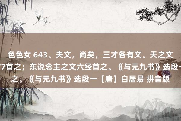 色色女 643、夫文，尚矣，三才各有文。天之文三光首之；地之文五材7首之；东说念主之文六经首之。《与元九书》选段一【唐】白居易 拼音版