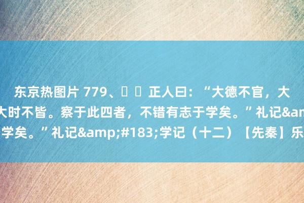 东京热图片 779、​​正人曰：“大德不官，大路不器，大信不约，大时不皆。察于此四者，不错有志于学矣。”礼记&#183;学记（十二）【先秦】乐正克