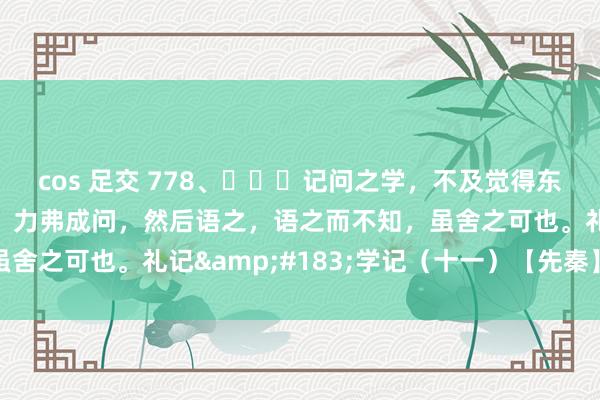 cos 足交 778、​​​记问之学，不及觉得东说念主师，必也听语乎！力弗成问，然后语之，语之而不知，虽舍之可也。礼记&#183;学记（十一）【先秦】乐正克
